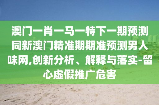 澳門一肖一馬一特下一期預(yù)測同新澳門精準(zhǔn)期期準(zhǔn)預(yù)測男人味網(wǎng),創(chuàng)新分析、解釋與落實(shí)-留心虛假推廣危害