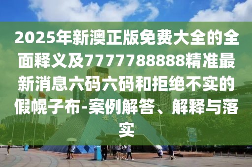 2025年新澳正版免費大全的全面釋義及7777788888精準最新消息六碼六碼和拒絕不實的假幌子布-案例解答、解釋與落實