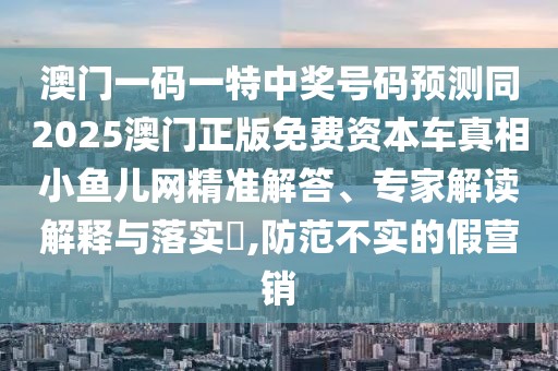 澳門一碼一特中獎(jiǎng)號(hào)碼預(yù)測(cè)同2025澳門正版免費(fèi)資本車真相小魚兒網(wǎng)精準(zhǔn)解答、專家解讀解釋與落實(shí)?,防范不實(shí)的假營銷