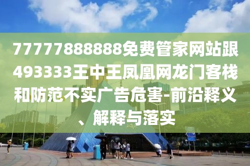 77777888888免費(fèi)管家網(wǎng)站跟493333王中王鳳凰網(wǎng)龍門客棧和防范不實(shí)廣告危害-前沿釋義、解釋與落實(shí)