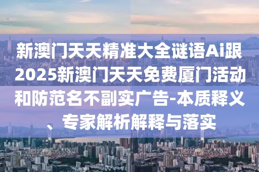 新澳門天天精準大全謎語Ai跟2025新澳門天天免費廈門活動和防范名不副實廣告-本質(zhì)釋義、專家解析解釋與落實