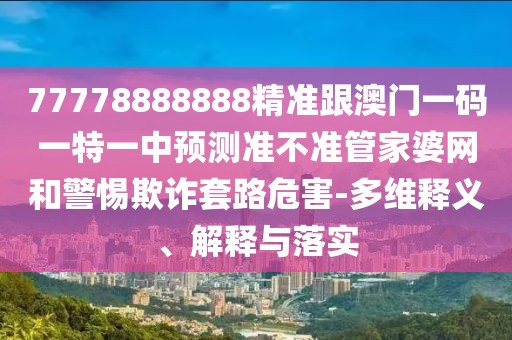 77778888888精準(zhǔn)跟澳門一碼一特一中預(yù)測準(zhǔn)不準(zhǔn)管家婆網(wǎng)和警惕欺詐套路危害-多維釋義、解釋與落實(shí)