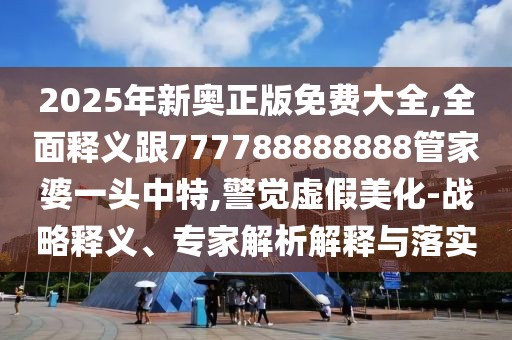 2025年新奧正版免費大全,全面釋義跟777788888888管家婆一頭中特,警覺虛假美化-戰(zhàn)略釋義、專家解析解釋與落實