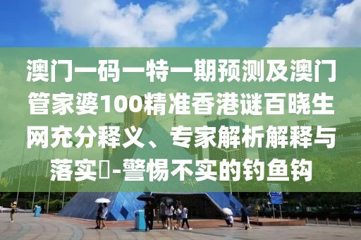 澳門一碼一特一期預(yù)測及澳門管家婆100精準香港謎百曉生網(wǎng)充分釋義、專家解析解釋與落實?-警惕不實的釣魚鉤