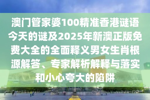 澳門管家婆100精準(zhǔn)香港謎語今天的謎及2025年新澳正版免費大全的全面釋義男女生肖根源解答、專家解析解釋與落實和小心夸大的陷阱