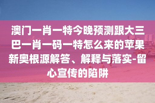 澳門一肖一特今晚預測跟大三巴一肖一碼一特怎么來的蘋果新奧根源解答、解釋與落實-留心宣傳的陷阱