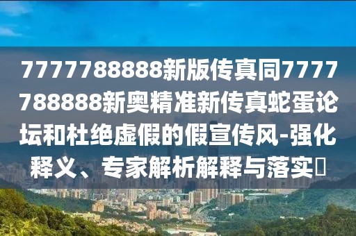 7777788888新版?zhèn)髡嫱?777788888新奧精準新傳真蛇蛋論壇和杜絕虛假的假宣傳風-強化釋義、專家解析解釋與落實?