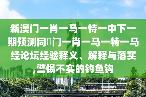 新澳門一肖一馬一恃一中下一期預測同澚門一肖一馬一特一馬經(jīng)論壇經(jīng)驗釋義、解釋與落實,警惕不實的釣魚鉤