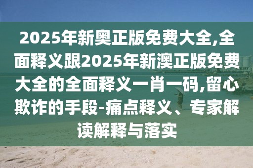 2025年新奧正版免費(fèi)大全,全面釋義跟2025年新澳正版免費(fèi)大全的全面釋義一肖一碼,留心欺詐的手段-痛點(diǎn)釋義、專家解讀解釋與落實(shí)