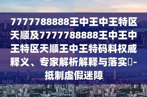 7777788888王中王中王特區(qū)天順及7777788888王中王中王特區(qū)天順王中王特碼料權(quán)威釋義、專家解析解釋與落實(shí)?-抵制虛假迷障