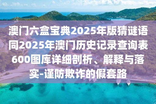 澳門六盒寶典2025年版猜謎語同2025年澳門歷史記錄查詢表600圖庫詳細剖析、解釋與落實-謹防欺詐的假套路