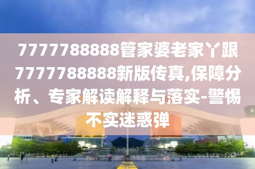 7777788888管家婆老家丫跟7777788888新版?zhèn)髡?保障分析、專家解讀解釋與落實-警惕不實迷惑彈