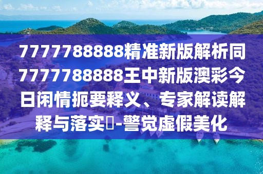 7777788888精準(zhǔn)新版解析同7777788888王中新版澳彩今日閑情扼要釋義、專家解讀解釋與落實(shí)?-警覺(jué)虛假美化