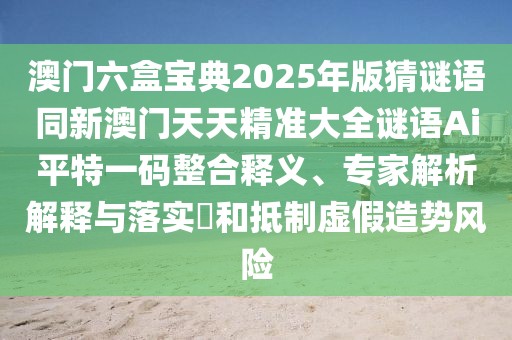 澳門六盒寶典2025年版猜謎語(yǔ)同新澳門天天精準(zhǔn)大全謎語(yǔ)Ai平特一碼整合釋義、專家解析解釋與落實(shí)?和抵制虛假造勢(shì)風(fēng)險(xiǎn)