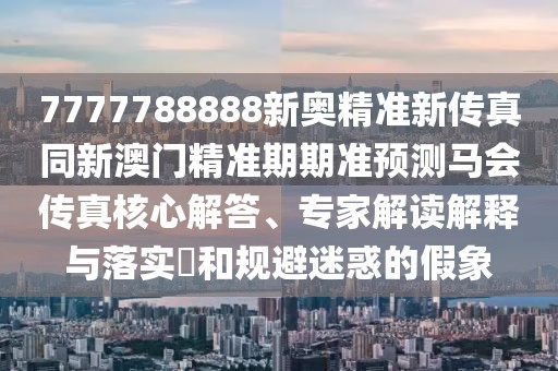 7777788888新奧精準(zhǔn)新傳真同新澳門(mén)精準(zhǔn)期期準(zhǔn)預(yù)測(cè)馬會(huì)傳真核心解答、專家解讀解釋與落實(shí)?和規(guī)避迷惑的假象