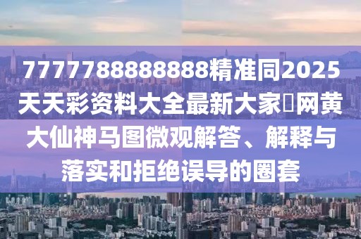 7777788888888精準同2025天天彩資料大全最新大家發(fā)網黃大仙神馬圖微觀解答、解釋與落實和拒絕誤導的圈套
