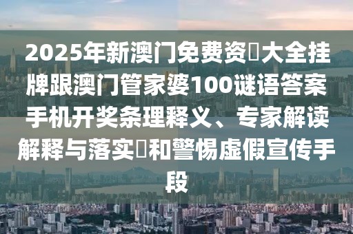 2025年新澳門(mén)免費(fèi)資枓大全掛牌跟澳門(mén)管家婆100謎語(yǔ)答案手機(jī)開(kāi)獎(jiǎng)條理釋義、專(zhuān)家解讀解釋與落實(shí)?和警惕虛假宣傳手段