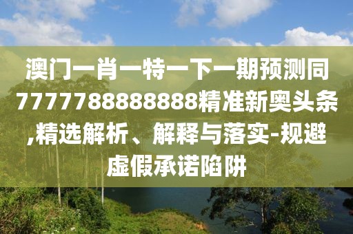 澳門一肖一特一下一期預(yù)測(cè)同7777788888888精準(zhǔn)新奧頭條,精選解析、解釋與落實(shí)-規(guī)避虛假承諾陷阱