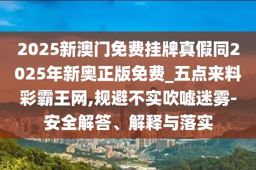 2025新澳門免費(fèi)掛牌真假同2025年新奧正版免費(fèi)_五點(diǎn)來料彩霸王網(wǎng),規(guī)避不實(shí)吹噓迷霧-安全解答、解釋與落實(shí)