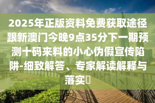 2025年正版資料免費(fèi)獲取途徑跟新澳門今晚9點(diǎn)35分下一期預(yù)測十碼來料的小心偽假宣傳陷阱-細(xì)致解答、專家解讀解釋與落實(shí)?