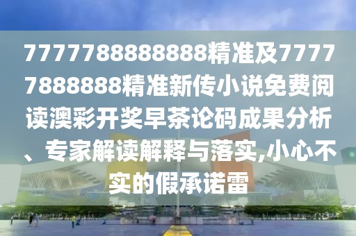 7777788888888精準及77777888888精準新傳小說免費閱讀澳彩開獎早茶論碼成果分析、專家解讀解釋與落實,小心不實的假承諾雷
