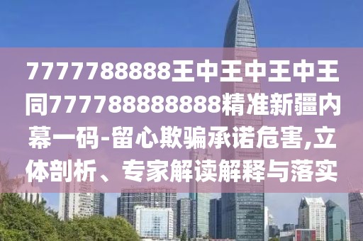 7777788888王中王中王中王同777788888888精準(zhǔn)新疆內(nèi)幕一碼-留心欺騙承諾危害,立體剖析、專家解讀解釋與落實