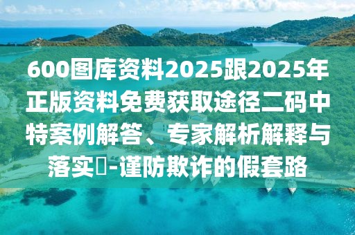 600圖庫資料2025跟2025年正版資料免費(fèi)獲取途徑二碼中特案例解答、專家解析解釋與落實?-謹(jǐn)防欺詐的假套路