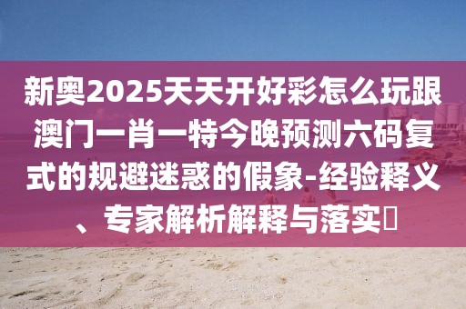 新奧2025天天開好彩怎么玩跟澳門一肖一特今晚預(yù)測(cè)六碼復(fù)式的規(guī)避迷惑的假象-經(jīng)驗(yàn)釋義、專家解析解釋與落實(shí)?