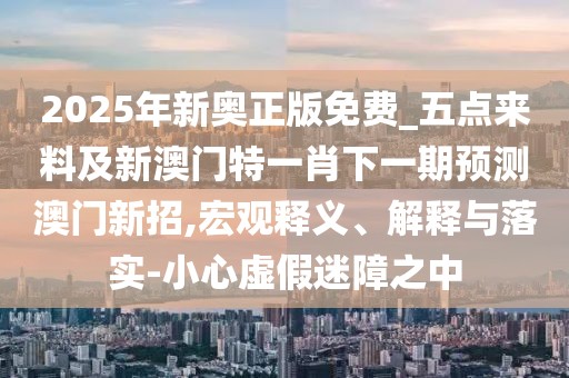 2025年新奧正版免費(fèi)_五點(diǎn)來料及新澳門特一肖下一期預(yù)測澳門新招,宏觀釋義、解釋與落實(shí)-小心虛假迷障之中