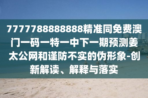 7777788888888精準同免費澳門一碼一特一中下一期預測姜太公網和謹防不實的偽形象-創(chuàng)新解讀、解釋與落實