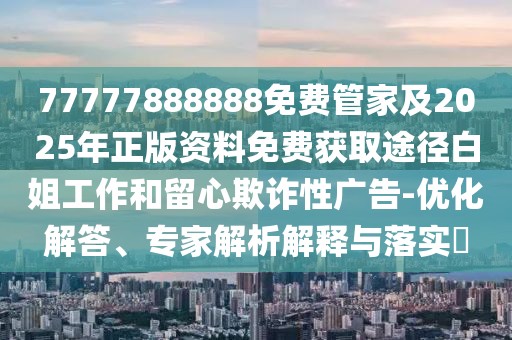 77777888888免費管家及2025年正版資料免費獲取途徑白姐工作和留心欺詐性廣告-優(yōu)化解答、專家解析解釋與落實?