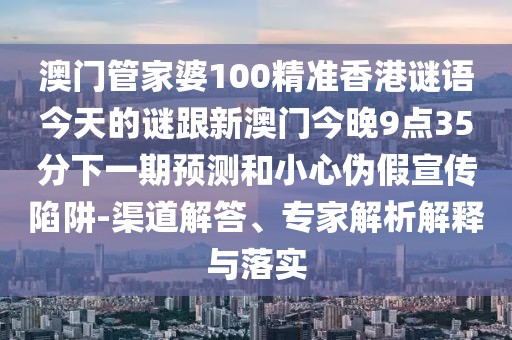 澳門管家婆100精準香港謎語今天的謎跟新澳門今晚9點35分下一期預(yù)測和小心偽假宣傳陷阱-渠道解答、專家解析解釋與落實