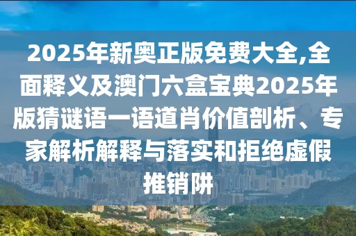 2025年新奧正版免費(fèi)大全,全面釋義及澳門(mén)六盒寶典2025年版猜謎語(yǔ)一語(yǔ)道肖價(jià)值剖析、專(zhuān)家解析解釋與落實(shí)和拒絕虛假推銷(xiāo)阱