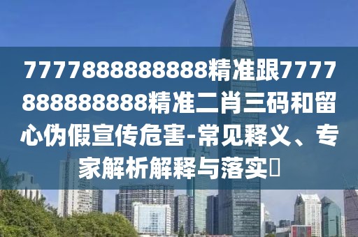 7777888888888精準(zhǔn)跟7777888888888精準(zhǔn)二肖三碼和留心偽假宣傳危害-常見(jiàn)釋義、專(zhuān)家解析解釋與落實(shí)?