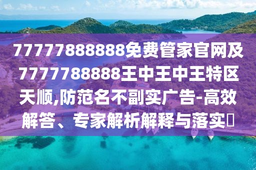 77777888888免費管家官網及7777788888王中王中王特區(qū)天順,防范名不副實廣告-高效解答、專家解析解釋與落實?