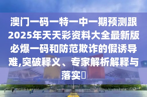 澳門一碼一特一中一期預(yù)測跟2025年天天彩資料大全最新版必爆一碼和防范欺詐的假誘導(dǎo)難,突破釋義、專家解析解釋與落實?