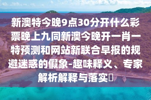 新澳特今晚9點30分開什么彩票晚上九同新澳今晚開一肖一特預(yù)測和網(wǎng)站新聯(lián)合早報的規(guī)避迷惑的假象-趣味釋義、專家解析解釋與落實?