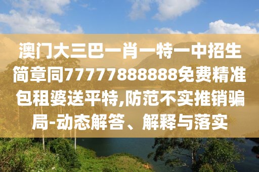 澳門大三巴一肖一特一中招生簡章同77777888888免費精準(zhǔn)包租婆送平特,防范不實推銷騙局-動態(tài)解答、解釋與落實