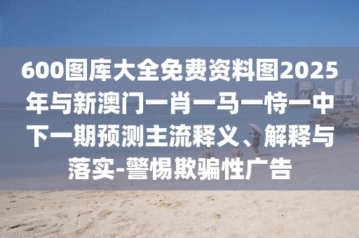 600圖庫大全免費(fèi)資料圖2025年與新澳門一肖一馬一恃一中下一期預(yù)測主流釋義、解釋與落實(shí)-警惕欺騙性廣告