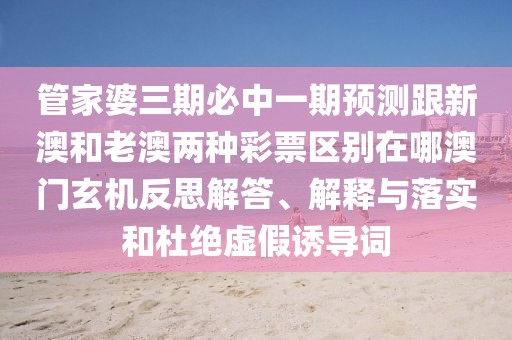 管家婆三期必中一期預(yù)測(cè)跟新澳和老澳兩種彩票區(qū)別在哪澳門(mén)玄機(jī)反思解答、解釋與落實(shí)和杜絕虛假誘導(dǎo)詞