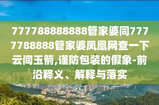 777788888888管家婆同7777788888管家婆鳳凰網(wǎng)查一下云間玉箭,謹(jǐn)防包裝的假象-前沿釋義、解釋與落實(shí)