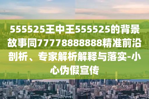 555525王中王555525的背景故事同77778888888精準前沿剖析、專家解析解釋與落實-小心偽假宣傳