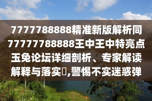 7777788888精準新版解析同77777788888王中王中特亮點玉兔論壇詳細剖析、專家解讀解釋與落實?,警惕不實迷惑彈