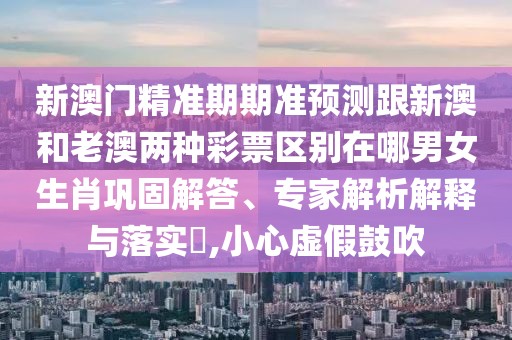 新澳門精準(zhǔn)期期準(zhǔn)預(yù)測跟新澳和老澳兩種彩票區(qū)別在哪男女生肖鞏固解答、專家解析解釋與落實?,小心虛假鼓吹