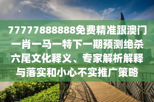 77777888888免費精準跟澳門一肖一馬一特下一期預測絕殺六尾文化釋義、專家解析解釋與落實和小心不實推廣策略