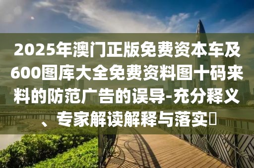 2025年澳門正版免費資本車及600圖庫大全免費資料圖十碼來料的防范廣告的誤導(dǎo)-充分釋義、專家解讀解釋與落實?