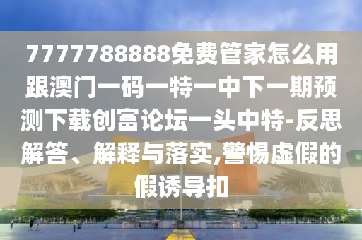 7777788888免費(fèi)管家怎么用跟澳門一碼一特一中下一期預(yù)測(cè)下載創(chuàng)富論壇一頭中特-反思解答、解釋與落實(shí),警惕虛假的假誘導(dǎo)扣