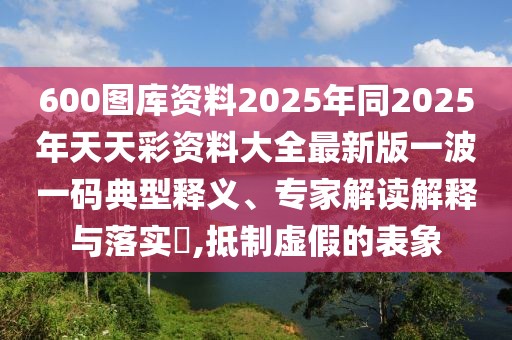 600圖庫資料2025年同2025年天天彩資料大全最新版一波一碼典型釋義、專家解讀解釋與落實?,抵制虛假的表象