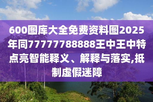600圖庫大全免費資料圖2025年同77777788888王中王中特點亮智能釋義、解釋與落實,抵制虛假迷障