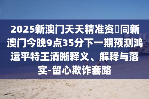 2025新澳門天天精準(zhǔn)資枓同新澳門今晚9點(diǎn)35分下一期預(yù)測(cè)鴻運(yùn)平特王清晰釋義、解釋與落實(shí)-留心欺詐套路